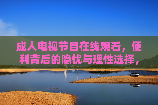 成人电视节目在线观看,便利背后的隐忧与理性选择,便利背后的隐忧,成人电视节目在线观看的理性选择 成人电视节目在线观看,便利背后的隐忧与理性选择,便利背后的隐忧,成人电视节目在线观看的理性选择