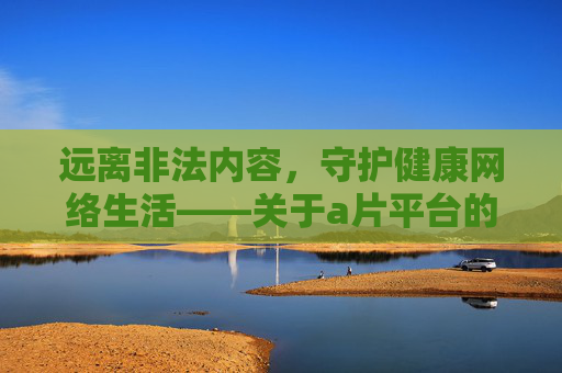 远离非法内容,守护健康网络生活——关于a片平台的法律警示与正确引导,警惕非法a片平台 法律警示守护健康网络生活 远离非法内容,守护健康网络生活——关于a片平台的法律警示与正确引导,警惕非法a片平台 法律警示守护健康网络生活