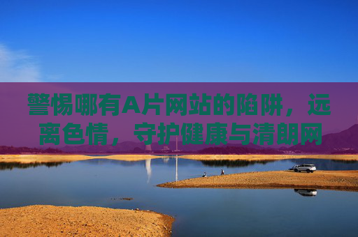 警惕哪有A片网站的陷阱,远离色情,守护健康与清朗网络空间 警惕哪有A片网站的陷阱,远离色情,守护健康与清朗网络空间