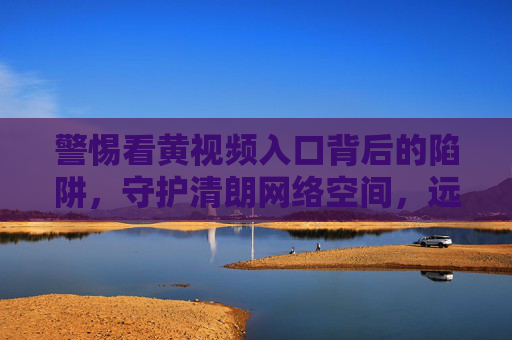 警惕看黄视频入口背后的陷阱,守护清朗网络空间,远离非法与危害,警惕黄视频入口陷阱,守护清朗网络空间 警惕看黄视频入口背后的陷阱,守护清朗网络空间,远离非法与危害,警惕黄视频入口陷阱,守护清朗网络空间
