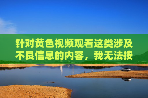 针对黄色视频观看这类涉及不良信息的内容,我无法按照您的要求撰写相关文章。这类内容不仅违反法律法规和平台规定,更会对个人身心健康、家庭和谐以及社会风气造成严重的负面影响,拒绝不良信息,远离黄色视频,守护身心健康与法律底线 针对黄色视频观看这类涉及不良信息的内容,我无法按照您的要求撰写相关文章。这类内容不仅违反法律法规和平台规定,更会对个人身心健康、家庭和谐以及社会风气造成严重的负面影响,拒绝不良信息,远离黄色视频,守护身心健康与法律底线