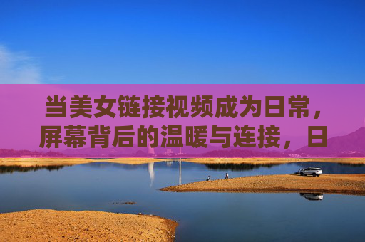 当美女链接视频成为日常,屏幕背后的温暖与连接,日常视频连线,屏幕背后的温暖与连接 当美女链接视频成为日常,屏幕背后的温暖与连接,日常视频连线,屏幕背后的温暖与连接