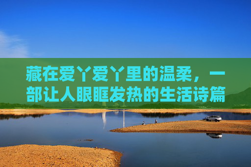 藏在爱丫爱丫里的温柔，一部让人眼眶发热的生活诗篇，藏在爱丫爱丫里的温柔，眼眶发热的生活诗篇