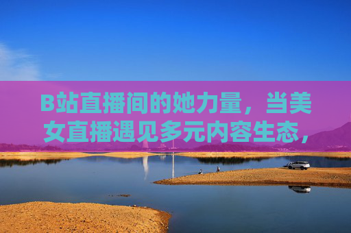 B站直播间的她力量,当美女直播遇见多元内容生态,B站直播她力量,美女直播遇见多元内容生态 B站直播间的她力量,当美女直播遇见多元内容生态,B站直播她力量,美女直播遇见多元内容生态