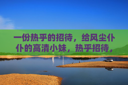 一份热乎的招待,给风尘仆仆的高清小妹,热乎招待,慰风尘仆仆的高清小妹 一份热乎的招待,给风尘仆仆的高清小妹,热乎招待,慰风尘仆仆的高清小妹