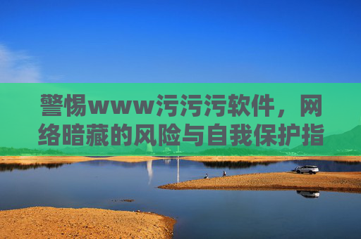 警惕www污污污软件,网络暗藏的风险与自我保护指南,警惕污污污软件,网络风险与自我保护指南 警惕www污污污软件,网络暗藏的风险与自我保护指南,警惕污污污软件,网络风险与自我保护指南