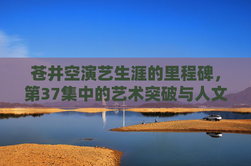 苍井空演艺生涯的里程碑,第37集中的艺术突破与人文温度,苍井空演艺生涯里程碑,第37集的艺术突破与人文温度 苍井空演艺生涯的里程碑,第37集中的艺术突破与人文温度,苍井空演艺生涯里程碑,第37集的艺术突破与人文温度