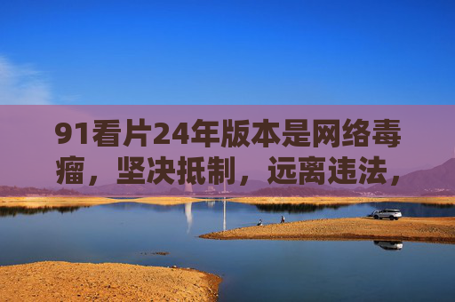 91看片24年版本是网络毒瘤,坚决抵制,远离违法,91看片24年版本是网络毒瘤 坚决抵制远离违法 91看片24年版本是网络毒瘤,坚决抵制,远离违法,91看片24年版本是网络毒瘤 坚决抵制远离违法