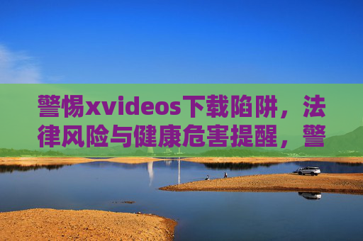 警惕xvideos下载陷阱，法律风险与健康危害提醒，警惕xvideos下载陷阱，法律与健康风险警示