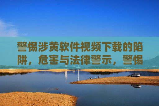 警惕涉黄软件视频下载的陷阱，危害与法律警示，警惕涉黄软件视频下载的陷阱，危害与法律警示