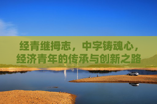 经青继拇志，中字铸魂心，经济青年的传承与创新之路，经青继志铸魂，创新逐梦前行