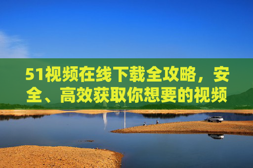 51视频在线下载全攻略，安全、高效获取你想要的视频，51视频安全高效下载全攻略
