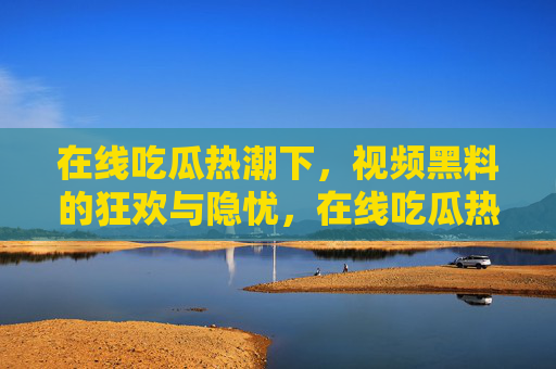 在线吃瓜热潮下,视频黑料的狂欢与隐忧,在线吃瓜热潮下,视频黑料的狂欢与隐忧 在线吃瓜热潮下,视频黑料的狂欢与隐忧,在线吃瓜热潮下,视频黑料的狂欢与隐忧