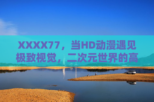 XXXX77，当HD动漫遇见极致视觉，二次元世界的高清革命正在发生，二次元高清革命，极致视觉的动漫新纪元