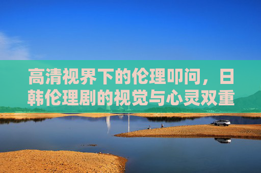 高清视界下的伦理叩问,日韩伦理剧的视觉与心灵双重盛宴,高清视界下的伦理叩问,日韩伦理剧的视觉与心灵双重盛宴 高清视界下的伦理叩问,日韩伦理剧的视觉与心灵双重盛宴,高清视界下的伦理叩问,日韩伦理剧的视觉与心灵双重盛宴