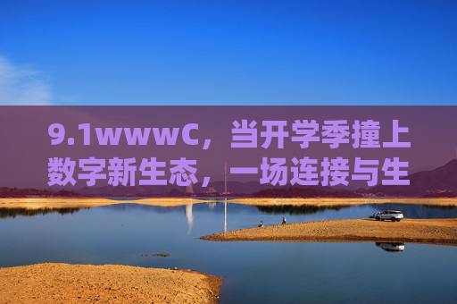 9.1wwwC,当开学季撞上数字新生态,一场连接与生长的序章,开学季撞上数字新生态,连接生长的序章 9.1wwwC,当开学季撞上数字新生态,一场连接与生长的序章,开学季撞上数字新生态,连接生长的序章