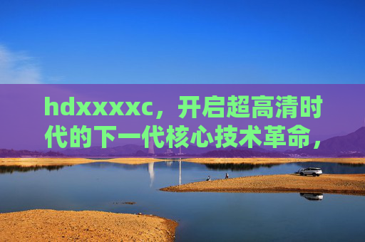 hdxxxxc，开启超高清时代的下一代核心技术革命，hdxxxxc，下一代超高清核心技术革命