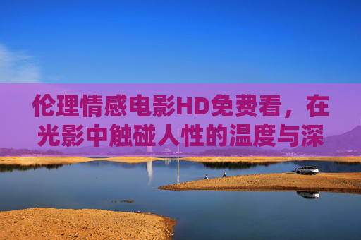 伦理情感电影HD免费看,在光影中触碰人性的温度与深度,光影照人性,伦理情感电影的温度与深度 伦理情感电影HD免费看,在光影中触碰人性的温度与深度,光影照人性,伦理情感电影的温度与深度