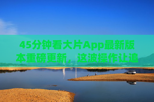 45分钟看大片App最新版本重磅更新，这波操作让追剧党直呼真香！45分钟看大片App重磅更新，追剧党直呼真香！