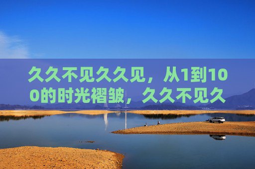 久久不见久久见，从1到100的时光褶皱，久久不见久久见，从1到100的时光褶皱