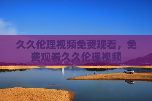 久久伦理视频免费观看,免费观看久久伦理视频 久久伦理视频免费观看,免费观看久久伦理视频