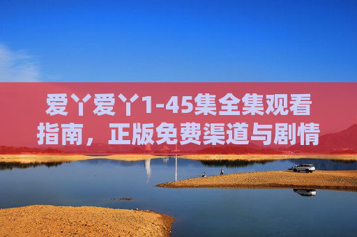 爱丫爱丫1-45集全集观看指南,正版免费渠道与剧情解析,爱丫爱丫1-45集全集观看指南,正版免费渠道与剧情解析 爱丫爱丫1-45集全集观看指南,正版免费渠道与剧情解析,爱丫爱丫1-45集全集观看指南,正版免费渠道与剧情解析