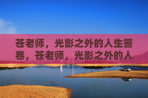 苍老师,光影之外的人生答卷,苍老师,光影之外的人生答卷 苍老师,光影之外的人生答卷,苍老师,光影之外的人生答卷
