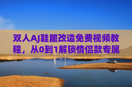 双人AJ鞋履改造免费视频教程,从0到1解锁情侣款专属创意,双人AJ改造教程,从0到1解锁情侣款专属创意 双人AJ鞋履改造免费视频教程,从0到1解锁情侣款专属创意,双人AJ改造教程,从0到1解锁情侣款专属创意