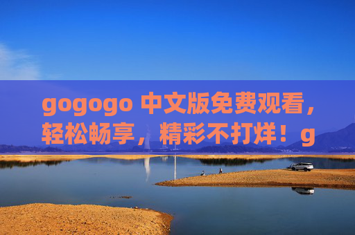 gogogo 中文版免费观看,轻松畅享,精彩不打烊!gogogo中文版免费畅享,精彩不打烊 gogogo 中文版免费观看,轻松畅享,精彩不打烊!gogogo中文版免费畅享,精彩不打烊