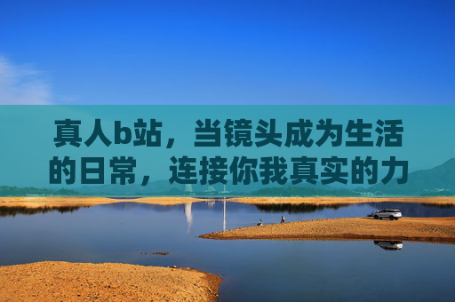 真人b站,当镜头成为生活的日常,连接你我真实的力量 真人b站,当镜头成为生活的日常,连接你我真实的力量