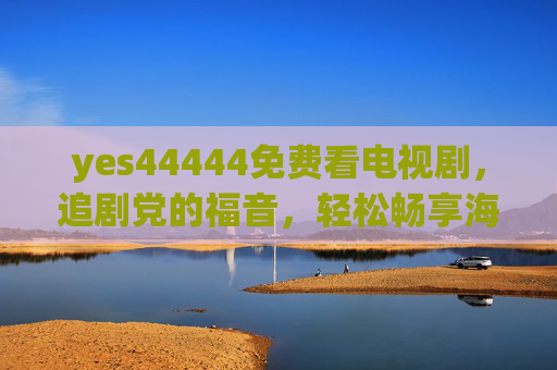 yes44444免费看电视剧,追剧党的福音,轻松畅享海量剧集!追剧党福音,yes44444免费畅享海量剧集 yes44444免费看电视剧,追剧党的福音,轻松畅享海量剧集!追剧党福音,yes44444免费畅享海量剧集