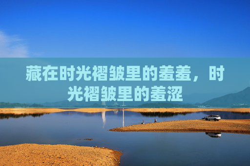 藏在时光褶皱里的羞羞,时光褶皱里的羞涩 藏在时光褶皱里的羞羞,时光褶皱里的羞涩