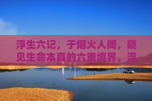 浮生六记，于烟火人间，窥见生命本真的六重境界，浮生六记，烟火人间窥见生命本真六重境界