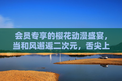 会员专享的樱花动漫盛宴,当和风邂逅二次元,舌尖上的浪漫剧场,会员专享,和风二次元樱花动漫舌尖浪漫盛宴 会员专享的樱花动漫盛宴,当和风邂逅二次元,舌尖上的浪漫剧场,会员专享,和风二次元樱花动漫舌尖浪漫盛宴