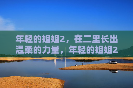 年轻的姐姐2,在二里长出温柔的力量,年轻的姐姐2在二里长出温柔的力量 年轻的姐姐2,在二里长出温柔的力量,年轻的姐姐2在二里长出温柔的力量
