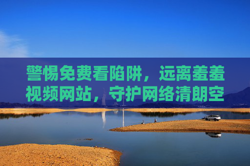 警惕免费看陷阱,远离羞羞视频网站,守护网络清朗空间 警惕免费看陷阱,远离羞羞视频网站,守护网络清朗空间
