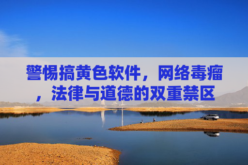 警惕搞黄色软件，网络毒瘤，法律与道德的双重禁区