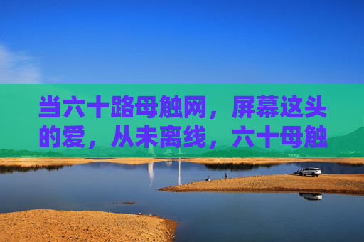 当六十路母触网,屏幕这头的爱,从未离线,六十母触网,爱从未离线 当六十路母触网,屏幕这头的爱,从未离线,六十母触网,爱从未离线