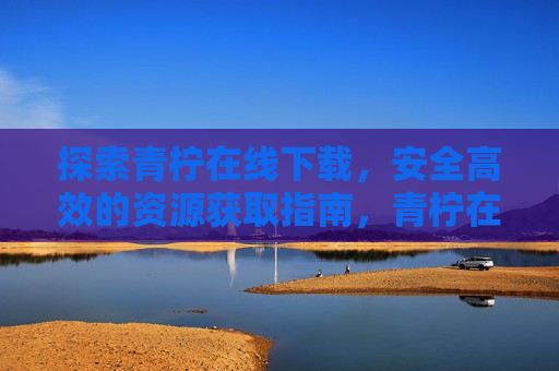 探索青柠在线下载,安全高效的资源获取指南,青柠在线下载,安全高效的资源获取指南 探索青柠在线下载,安全高效的资源获取指南,青柠在线下载,安全高效的资源获取指南