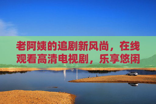 老阿姨的追剧新风尚,在线观看高清电视剧,乐享悠闲时光,老阿姨追剧新风尚,高清在线乐悠闲 老阿姨的追剧新风尚,在线观看高清电视剧,乐享悠闲时光,老阿姨追剧新风尚,高清在线乐悠闲