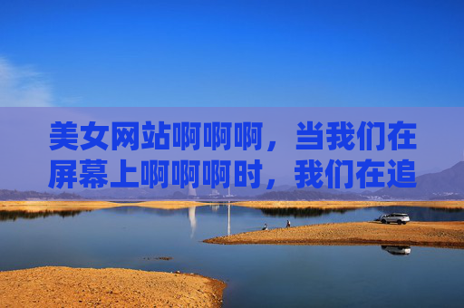 美女网站啊啊啊,当我们在屏幕上啊啊啊时,我们在追逐什么?屏幕上的追逐,我们在寻找什么? 美女网站啊啊啊,当我们在屏幕上啊啊啊时,我们在追逐什么?屏幕上的追逐,我们在寻找什么?