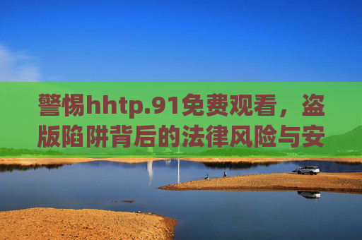 警惕hhtp.91免费观看,盗版陷阱背后的法律风险与安全警示,警惕http.91免费观看盗版陷阱,法律风险与安全警示 警惕hhtp.91免费观看,盗版陷阱背后的法律风险与安全警示,警惕http.91免费观看盗版陷阱,法律风险与安全警示