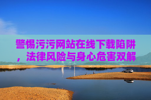 警惕污污网站在线下载陷阱,法律风险与身心危害双解析,警惕污污网站在线下载陷阱,法律风险与身心危害双解析 警惕污污网站在线下载陷阱,法律风险与身心危害双解析,警惕污污网站在线下载陷阱,法律风险与身心危害双解析