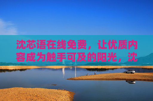 沈芯语在线免费,让优质内容成为触手可及的阳光,沈芯语在线免费,优质内容触手可及的阳光 沈芯语在线免费,让优质内容成为触手可及的阳光,沈芯语在线免费,优质内容触手可及的阳光