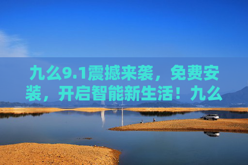 九么9.1震撼来袭,免费安装,开启智能新生活!九么9.1免费安装,智能新生活震撼开启! 九么9.1震撼来袭,免费安装,开启智能新生活!九么9.1免费安装,智能新生活震撼开启!