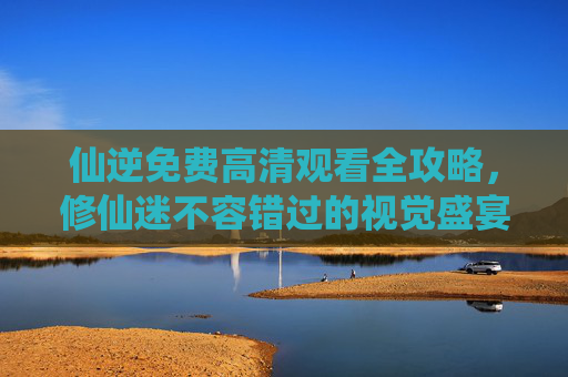 仙逆免费高清观看全攻略,修仙迷不容错过的视觉盛宴,仙逆免费高清全攻略,修仙迷的视觉盛宴 仙逆免费高清观看全攻略,修仙迷不容错过的视觉盛宴,仙逆免费高清全攻略,修仙迷的视觉盛宴
