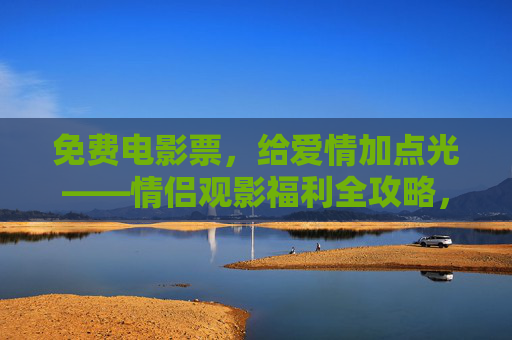 免费电影票,给爱情加点光——情侣观影福利全攻略,情侣观影福利全攻略,免费电影票给爱情加光 免费电影票,给爱情加点光——情侣观影福利全攻略,情侣观影福利全攻略,免费电影票给爱情加光
