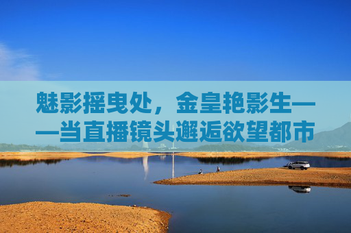 魅影摇曳处,金皇艳影生——当直播镜头邂逅欲望都市的艳女图景,直播镜头邂逅欲望都市,魅影摇曳的金皇艳影 魅影摇曳处,金皇艳影生——当直播镜头邂逅欲望都市的艳女图景,直播镜头邂逅欲望都市,魅影摇曳的金皇艳影