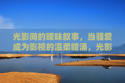 光影间的暧昧叙事,当骚爱成为影视的温柔暗涌,光影暧昧,骚爱的影视暗涌 光影间的暧昧叙事,当骚爱成为影视的温柔暗涌,光影暧昧,骚爱的影视暗涌