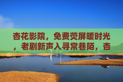 杏花影院,免费荧屏暖时光,老剧新声入寻常巷陌,杏花影院,免费荧屏暖时光,老剧新声入寻常巷陌 杏花影院,免费荧屏暖时光,老剧新声入寻常巷陌,杏花影院,免费荧屏暖时光,老剧新声入寻常巷陌
